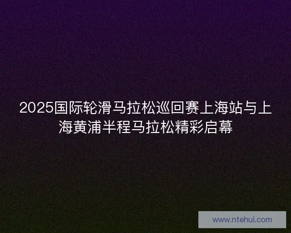 2025国际轮滑马拉松巡回赛上海站与上海黄浦半程马拉松精彩启幕