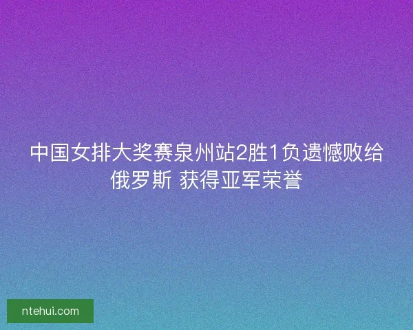 中国女排大奖赛泉州站2胜1负遗憾败给俄罗斯 获得亚军荣誉