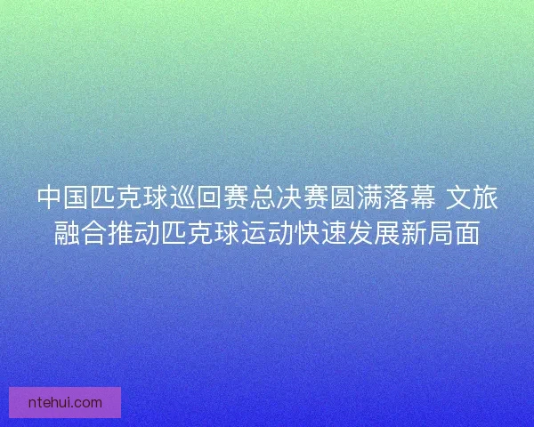 中国匹克球巡回赛总决赛圆满落幕 文旅融合推动匹克球运动快速发展新局面