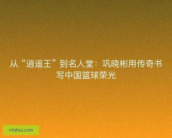 从 “逍遥王” 到名人堂：巩晓彬用传奇书写中国篮球荣光