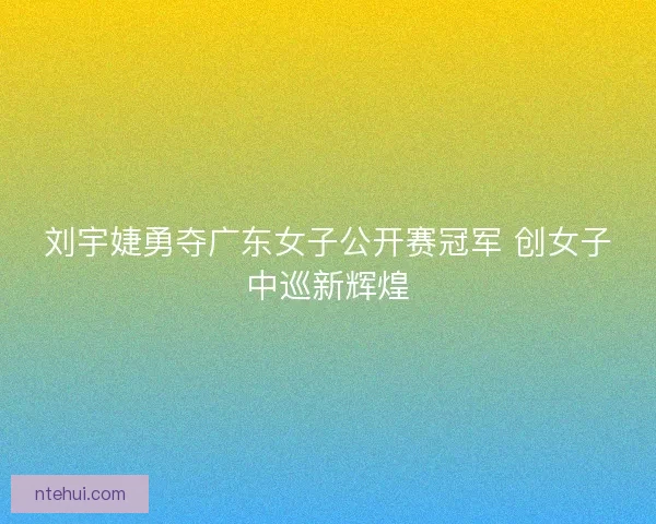 刘宇婕勇夺广东女子公开赛冠军 创女子中巡新辉煌