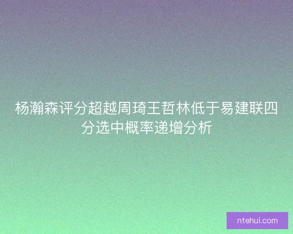 杨瀚森评分超越周琦王哲林低于易建联四分选中概率递增分析